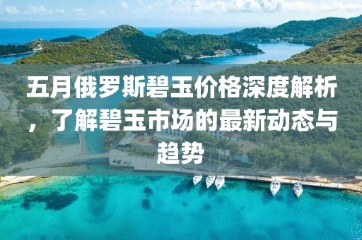 五月俄罗斯碧玉价格深度解析，了解碧玉市场的最新动态与趋势