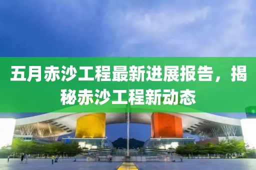 五月赤沙工程最新进展报告，揭秘赤沙工程新动态