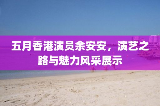 五月香港演员余安安，演艺之路与魅力风采展示