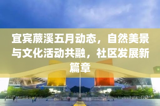 宜宾蕨溪五月动态，自然美景与文化活动共融，社区发展新篇章