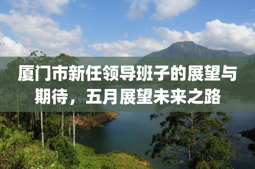 厦门市新任领导班子的展望与期待，五月展望未来之路