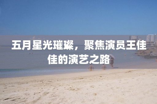 五月星光璀璨，聚焦演员王佳佳的演艺之路