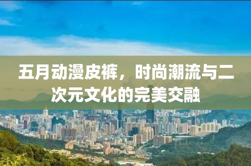 五月动漫皮裤，时尚潮流与二次元文化的完美交融