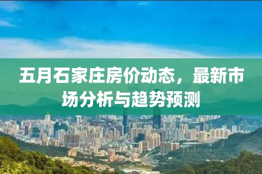 五月石家庄房价动态，最新市场分析与趋势预测