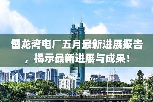 雷龙湾电厂五月最新进展报告，揭示最新进展与成果！