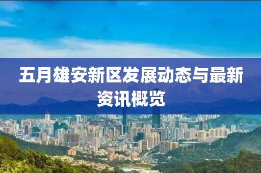 五月雄安新区发展动态与最新资讯概览