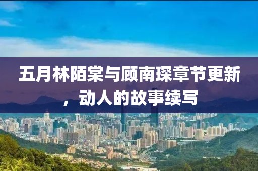 五月林陌棠与顾南琛章节更新，动人的故事续写