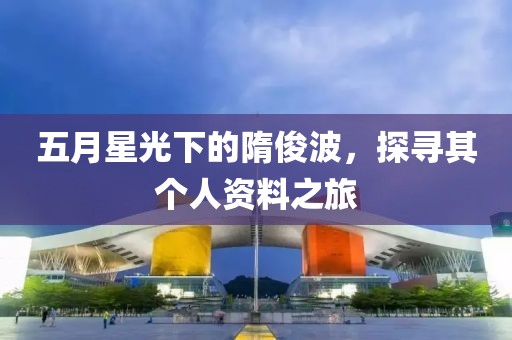 五月星光下的隋俊波，探寻其个人资料之旅