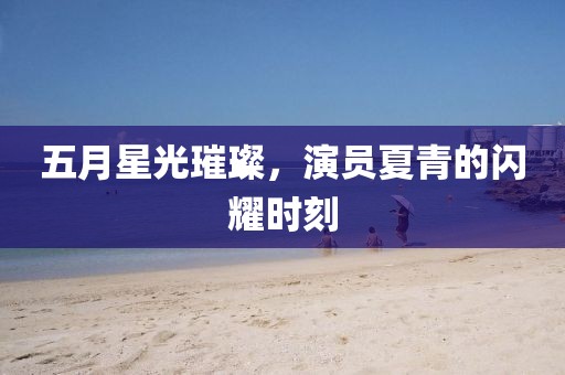 五月星光璀璨，演员夏青的闪耀时刻