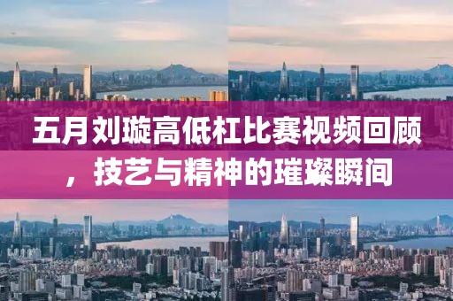 五月刘璇高低杠比赛视频回顾，技艺与精神的璀璨瞬间