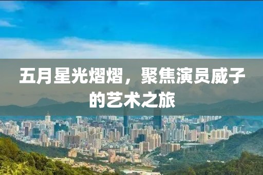 五月星光熠熠，聚焦演员威子的艺术之旅