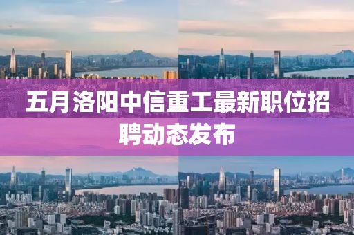 五月洛阳中信重工最新职位招聘动态发布