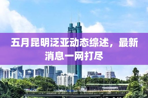 五月昆明泛亚动态综述，最新消息一网打尽