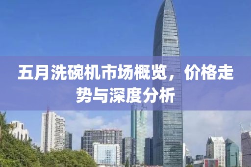 五月洗碗机市场概览，价格走势与深度分析
