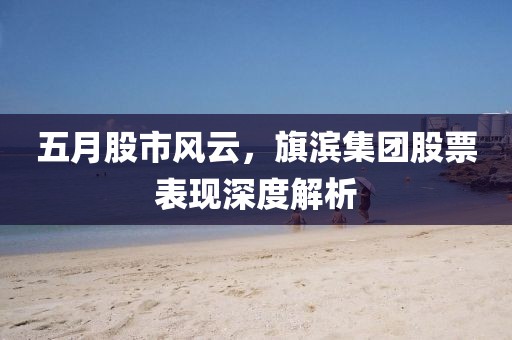 五月股市风云，旗滨集团股票表现深度解析