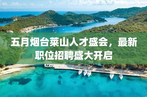 五月烟台莱山人才盛会，最新职位招聘盛大开启
