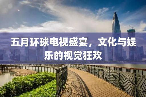 五月环球电视盛宴，文化与娱乐的视觉狂欢
