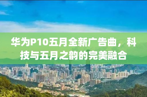 华为P10五月全新广告曲，科技与五月之韵的完美融合