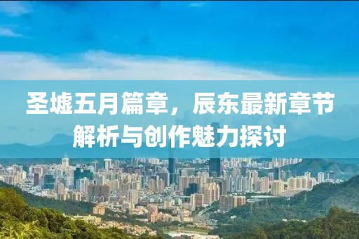 圣墟五月篇章，辰东最新章节解析与创作魅力探讨