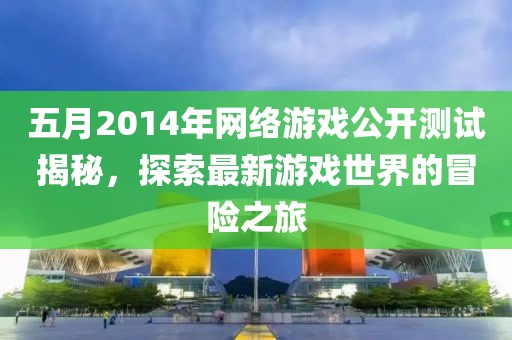 五月2014年网络游戏公开测试揭秘，探索最新游戏世界的冒险之旅