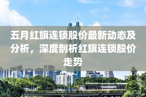 五月红旗连锁股价最新动态及分析，深度剖析红旗连锁股价走势