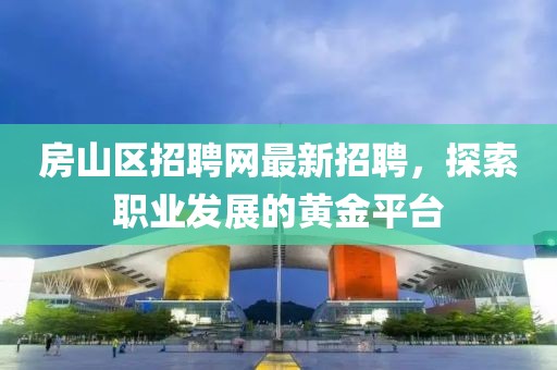 房山区招聘网最新招聘，探索职业发展的黄金平台
