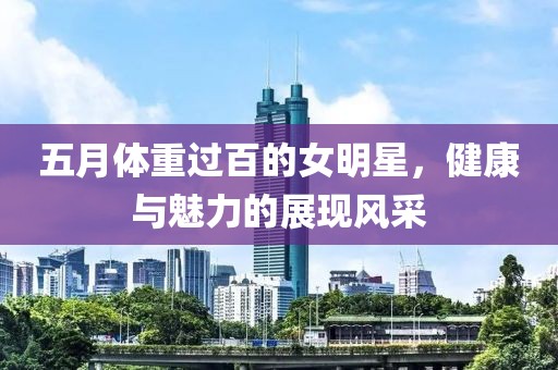 五月体重过百的女明星，健康与魅力的展现风采