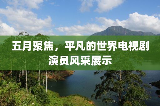 五月聚焦，平凡的世界电视剧演员风采展示