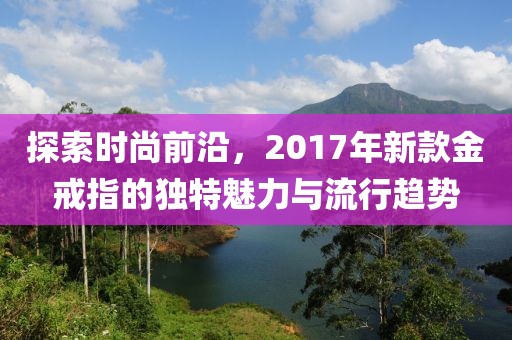 探索时尚前沿，2017年新款金戒指的独特魅力与流行趋势