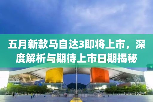 五月新款马自达3即将上市，深度解析与期待上市日期揭秘
