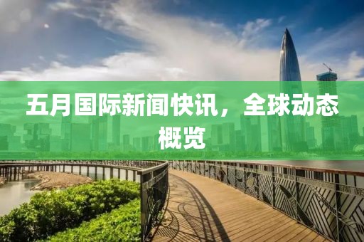 五月国际新闻快讯，全球动态概览