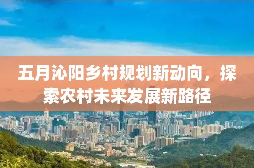 五月沁阳乡村规划新动向，探索农村未来发展新路径