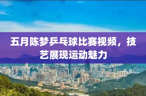 五月陈梦乒乓球比赛视频，技艺展现运动魅力