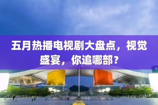 五月热播电视剧大盘点，视觉盛宴，你追哪部？