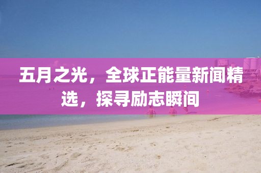 五月之光，全球正能量新闻精选，探寻励志瞬间