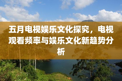 五月电视娱乐文化探究，电视观看频率与娱乐文化新趋势分析