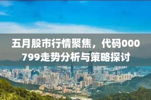 五月股市行情聚焦，代码000799走势分析与策略探讨