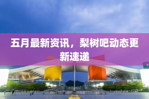 五月最新资讯，梨树吧动态更新速递
