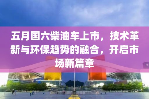 五月国六柴油车上市，技术革新与环保趋势的融合，开启市场新篇章