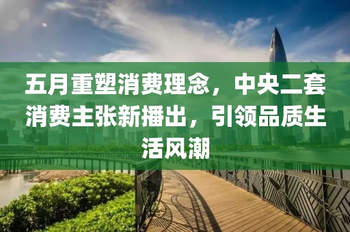 五月重塑消费理念，中央二套消费主张新播出，引领品质生活风潮