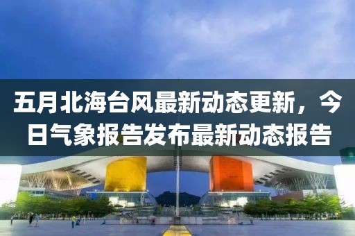 五月北海台风最新动态更新，今日气象报告发布最新动态报告