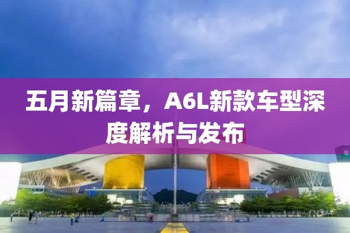 五月新篇章，A6L新款车型深度解析与发布