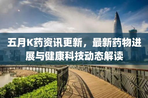 五月K药资讯更新，最新药物进展与健康科技动态解读