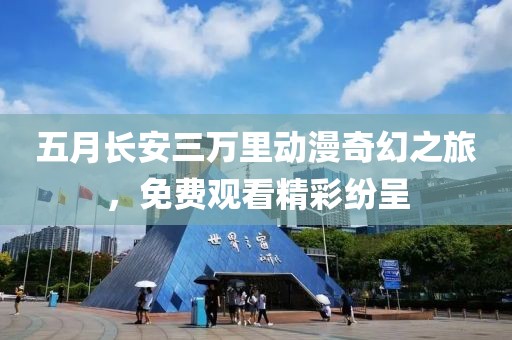 五月长安三万里动漫奇幻之旅，免费观看精彩纷呈