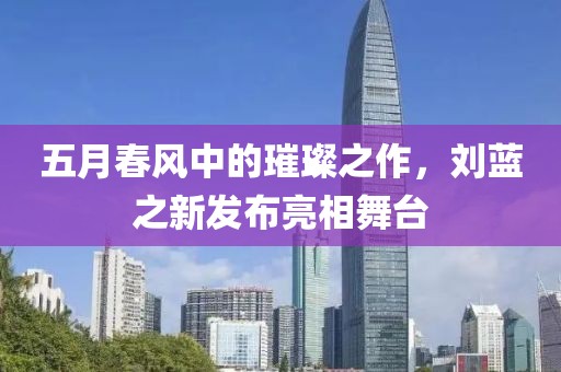 五月春风中的璀璨之作，刘蓝之新发布亮相舞台