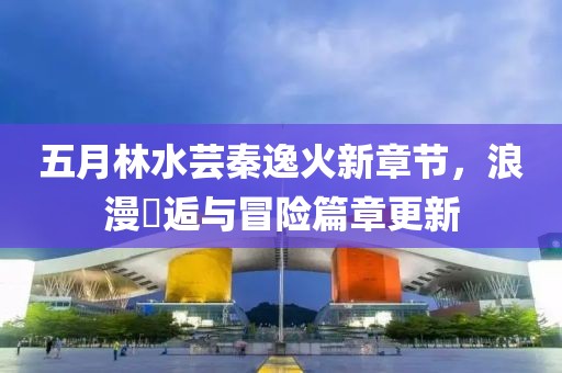 五月林水芸秦逸火新章节，浪漫邒逅与冒险篇章更新