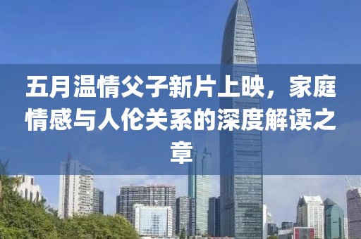五月温情父子新片上映，家庭情感与人伦关系的深度解读之章