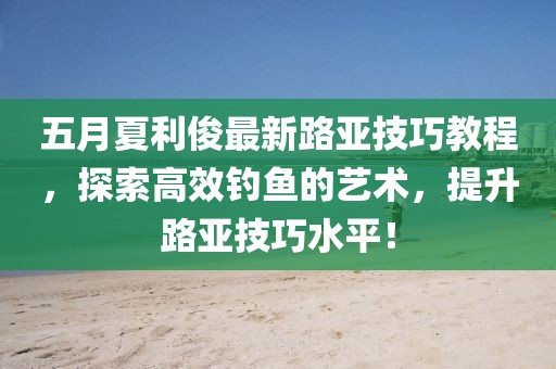 五月夏利俊最新路亚技巧教程，探索高效钓鱼的艺术，提升路亚技巧水平！