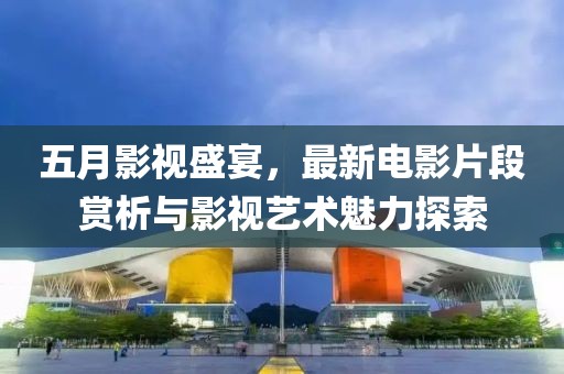 五月影视盛宴，最新电影片段赏析与影视艺术魅力探索