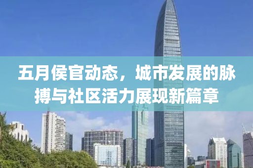五月侯官动态，城市发展的脉搏与社区活力展现新篇章
